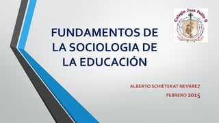 FUNDAMENTOS DE
LA SOCIOLOGIA DE
LA EDUCACIÓN
ALBERTO SCHIETEKAT NEVÁREZ
FEBRERO 2015
 