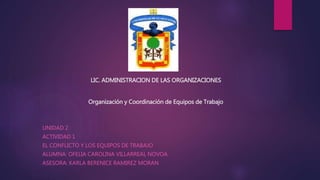 LIC. ADMINISTRACION DE LAS ORGANIZACIONES
Organización y Coordinación de Equipos de Trabajo
UNIDAD 2
ACTIVIDAD 1
EL CONFLICTO Y LOS EQUIPOS DE TRABAJO
ALUMNA: OFELIA CAROLINA VILLARREAL NOVOA
ASESORA: KARLA BERENICE RAMIREZ MORAN
 
