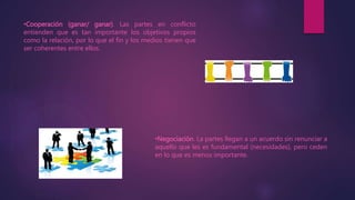 •Cooperación (ganar/ ganar). Las partes en conflicto
entienden que es tan importante los objetivos propios
como la relación, por lo que el fin y los medios tienen que
ser coherentes entre ellos.
•Negociación. La partes llegan a un acuerdo sin renunciar a
aquello que les es fundamental (necesidades), pero ceden
en lo que es menos importante.
 
