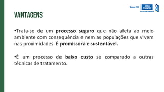 vantagens
•Trata-se de um processo seguro que não afeta ao meio
ambiente com consequência e nem as populações que vivem
nas proximidades. É promissora e sustentável.
•É um processo de baixo custo se comparado a outras
técnicas de tratamento.
 
