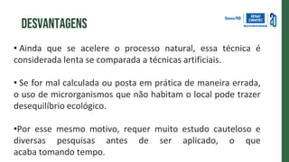 • Ainda que se acelere o processo natural, essa técnica é
considerada lenta se comparada a técnicas artificiais.
• Se for mal calculada ou posta em prática de maneira errada,
o uso de microrganismos que não habitam o local pode trazer
desequilíbrio ecológico.
•Por esse mesmo motivo, requer muito estudo cauteloso e
diversas pesquisas antes de ser aplicado, o que
acaba tomando tempo.
desvantagens
 