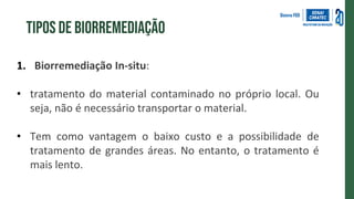 1. Biorremediação In-situ:
• tratamento do material contaminado no próprio local. Ou
seja, não é necessário transportar o material.
• Tem como vantagem o baixo custo e a possibilidade de
tratamento de grandes áreas. No entanto, o tratamento é
mais lento.
Tipos de biorremediação
 
