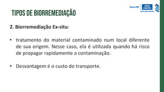 2. Biorremediação Ex-situ:
• tratamento do material contaminado num local diferente
de sua origem. Nesse caso, ela é utilizada quando há risco
de propagar rapidamente a contaminação.
• Desvantagem é o custo do transporte.
Tipos de biorremediação
 
