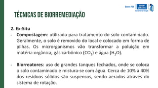 Técnicas de biorremediação
2. Ex-Situ
• Compostagem: utilizada para tratamento do solo contaminado.
Geralmente, o solo é removido do local e colocado em forma de
pilhas. Os microrganismos vão transformar a poluição em
matéria orgânica, gás carbônico (CO2) e água (H2O).
• Biorreatores: uso de grandes tanques fechados, onde se coloca
o solo contaminado e mistura-se com água. Cerca de 10% a 40%
dos resíduos sólidos são suspensos, sendo aerados através do
sistema de rotação.
 