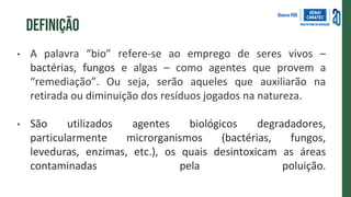 definição
• A palavra “bio” refere-se ao emprego de seres vivos –
bactérias, fungos e algas – como agentes que provem a
“remediação”. Ou seja, serão aqueles que auxiliarão na
retirada ou diminuição dos resíduos jogados na natureza.
• São utilizados agentes biológicos degradadores,
particularmente microrganismos (bactérias, fungos,
leveduras, enzimas, etc.), os quais desintoxicam as áreas
contaminadas pela poluição.
 