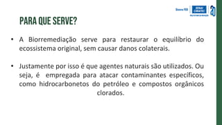 Para que serve?
• A Biorremediação serve para restaurar o equilíbrio do
ecossistema original, sem causar danos colaterais.
• Justamente por isso é que agentes naturais são utilizados. Ou
seja, é empregada para atacar contaminantes específicos,
como hidrocarbonetos do petróleo e compostos orgânicos
clorados.
 