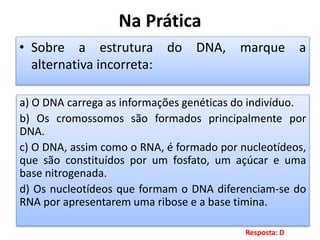Na Prática
• Sobre a estrutura do DNA, marque a
alternativa incorreta:
a) O DNA carrega as informações genéticas do indivíduo.
b) Os cromossomos são formados principalmente por
DNA.
c) O DNA, assim como o RNA, é formado por nucleotídeos,
que são constituídos por um fosfato, um açúcar e uma
base nitrogenada.
d) Os nucleotídeos que formam o DNA diferenciam-se do
RNA por apresentarem uma ribose e a base timina.
Resposta: D
 
