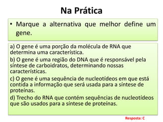 Na Prática
• Marque a alternativa que melhor define um
gene.
a) O gene é uma porção da molécula de RNA que
determina uma característica.
b) O gene é uma região do DNA que é responsável pela
síntese de carboidratos, determinando nossas
características.
c) O gene é uma sequência de nucleotídeos em que está
contida a informação que será usada para a síntese de
proteínas.
d) Trecho do RNA que contém sequências de nucleotídeos
que são usados para a síntese de proteínas.
Resposta: C
 