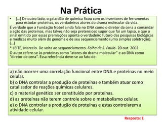 Na Prática
• […] De outro lado, o galardão de química ficou com os inventores de ferramentas
para estudar proteínas, os verdadeiros atores do drama molecular da vida.
É verdade que a Fundação Nobel ainda fala no DNA como o diretor da cena a comandar
a ação das proteínas, mas talvez não seja pretensioso supor que foi um lapso, e que o
sinal emitido por essas premiações aponta o verdadeiro futuro das pesquisas biológicas
e médicas muito além do genoma e de seu sequenciamento (uma simples soletração).
(…)
* LEITE, Marcelo. De volta ao sequenciamento. Folha de S. Paulo- 20 out. 2002.
O autor refere-se às proteínas como “atores do drama molecular” e ao DNA como
“diretor de cena”. Essa referência deve-se ao fato de:
a) não ocorrer uma correlação funcional entre DNA e proteínas no meio
celular.
b) o DNA controlar a produção de proteínas e também atuar como
catalisador de reações químicas celulares.
c) o material genético ser constituído por proteínas.
d) as proteínas não terem controle sobre o metabolismo celular.
e) o DNA controlar a produção de proteínas e estas controlarem a
atividade celular.
Resposta: E
 