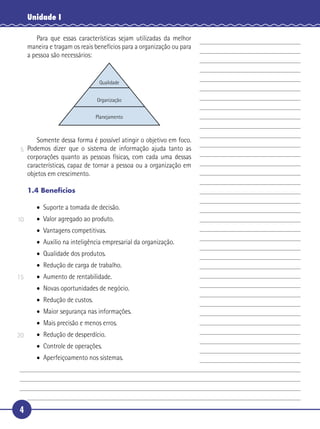 4
Unidade I
Para que essas características sejam utilizadas da melhor
maneira e tragam os reais benefícios para a organização ou para
a pessoa são necessários:
Qualidade
Organização
Planejamento
Somente dessa forma é possível atingir o objetivo em foco.
Podemos dizer que o sistema de informação ajuda tanto as
corporações quanto as pessoas físicas, com cada uma dessas
características, capaz de tornar a pessoa ou a organização em
objetos em crescimento.
1.4 Benefícios
• Suporte a tomada de decisão.
• Valor agregado ao produto.
• Vantagens competitivas.
• Auxílio na inteligência empresarial da organização.
• Qualidade dos produtos.
• Redução de carga de trabalho.
• Aumento de rentabilidade.
• Novas oportunidades de negócio.
• Redução de custos.
• Maior segurança nas informações.
• Mais precisão e menos erros.
• Redução de desperdício.
• Controle de operações.
• Aperfeiçoamento nos sistemas.
5
10
15
20
 