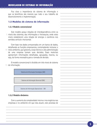 5
MODELAGEM DE SISTEMAS DE INFORMAÇÃO
Fica clara a importância do sistema de informação e
que os benefícios são maiores que todo o seu trabalho de
desenvolvimento e implementação.
1.5 Modelos de sistema de informação
1.5.1 Modelo convencional
Este modelo possui relações de interdependência entre os
níveis dos sistemas, das informações e hierarquias, onde estes
níveis estabelecem uma relação de sinergia e coerência nos
sentidos vertical e horizontal.
Com base nos dados armazenados em um banco de dados,
detalhando as funções empresariais, contemplando inclusive o
meio ambiente, que gestores, corpo técnico e alta administração
de uma empresa tomam suas decisões. Esses materiais
apresentam informações detalhadas, agrupadas, macros, ou
seja, da forma necessária para a tomada de decisão.
O modelo convencional é dividido em três níveis de sistema
de informação:
Sistema de Informação Estratégico (SIE)
Sistema de Informação Gerencial (SIG)
Sistema de Informação Operacional – SIO
1.5.2 Modelo dinâmico
Com o aumento da complexidade interna e nos negócios nas
empresas e no ambiente em que elas atuam, este processo de
5
10
15
 