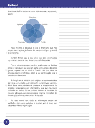6
Unidade I
tomada de decisão tende a se tornar mais complexo, requerendo,
assim:
Dinamismo
UtilidadeAgilidade
Segurança Precisão
Neste modelo, o destaque é para o dinamismo que não
requer mais a separação formal dos níveis estratégico, gerencial
e operacional.
Também temos aqui a base única que gera informações
oportunas a partir de uma única fonte de informações.
Com o dinamismo deste modelo, quebram-se as divisões
entre as hierarquias que separam a alta administração do corpo
gestor e operacional ou técnico, fazendo com que todos na
empresa sejam envolvidos e deem a sua contribuição para o
crescimento da mesma.
A sinergia entre todos de uma empresa a faz uma empresa
agressiva ao mercado, porém coerente, competitiva e lucrativa.
Além disso, temos também os processos e procedimentos de
seleção e organização das informações, para que elas sejam
utilizadas da melhor forma e visem atender as situações de
maneira adequada, pois os gestores da empresa necessitam de
informações efetivas para tomada de decisão.
Por este motivo que todas as informações devem ser
validadas, úteis, com qualidade e precisas, pois é delas que
depende a vida da organização.
5
10
15
20
 