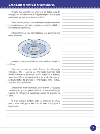 7
MODELAGEM DE SISTEMAS DE INFORMAÇÃO
Ressalto que somente com uma base de dados única de
execução das funções empresariais é possível gerar informações
oportunas e que agreguem valor ao negócio.
Para a construção dessa base será necessário elencar em toda
a empresa e com os principais envolvidos as reais necessidades e
prioridades da organização.
Este envolvimento e/ou participação de toda a empresa tem
como ﬁnalidade:
Estruturar
Organizar
Deﬁnir
Armazenar dados detalhados do meio ambiente interno e
externo.
Para este modelo, os níveis Sistema de Informação
Estratégico (SIE) e Sistema de Informação Gerencial (SIG)
conceitualmente são distintos, na prática podem ser os mesmos,
tendo dependência apenas do modelo de gestão da empresa,
particularidades do processo e informações como cultura,
ﬁlosoﬁa e políticas internas.
Ambos têm o mesmo conteúdo, o que diferem são as ações
tomadas pelos gestores, podemos dividir em alta administração
atuando no estratégico e os gestores atuando no gerencial ou
tático.
O nível gerencial também pode ser chamado de tático,
pois é nesse nível que se executam as ações táticas para a
organização.
5
10
15
20
 