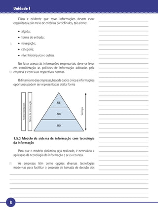 8
Unidade I
Claro e evidente que essas informações devem estar
organizadas por meio de critérios predeﬁnidos, tais como:
• alçada;
• forma de entrada;
• navegação;
• categoria;
• nível hierárquico e outros.
No fator acesso às informações empresariais, deve-se levar
em consideração as políticas de informação adotadas pela
empresa e com suas respectivas normas.
Odinamismodasempresas,basededadosúnicaeinformações
oportunas podem ser representadas desta forma
SIE
SIG
SIO
Níveishirárquicos
Níveisdainformação
Sinergia
1.5.3 Modelo de sistema de informação com tecnologia
da informação
Para que o modelo dinâmico seja realizado, é necessária a
aplicação da tecnologia da informação e seus recursos.
As empresas têm como opções diversas tecnologias
modernas para facilitar o processo de tomada de decisão dos
5
10
15
 