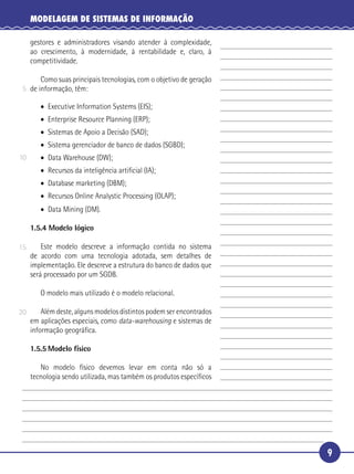 9
MODELAGEM DE SISTEMAS DE INFORMAÇÃO
gestores e administradores visando atender à complexidade,
ao crescimento, à modernidade, à rentabilidade e, claro, à
competitividade.
Como suas principais tecnologias, com o objetivo de geração
de informação, têm:
• Executive Information Systems (EIS);
• Enterprise Resource Planning (ERP);
• Sistemas de Apoio a Decisão (SAD);
• Sistema gerenciador de banco de dados (SGBD);
• Data Warehouse (DW);
• Recursos da inteligência artiﬁcial (IA);
• Database marketing (DBM);
• Recursos Online Analystic Processing (OLAP);
• Data Mining (DM).
1.5.4 Modelo lógico
Este modelo descreve a informação contida no sistema
de acordo com uma tecnologia adotada, sem detalhes de
implementação. Ele descreve a estrutura do banco de dados que
será processado por um SGDB.
O modelo mais utilizado é o modelo relacional.
Além deste, alguns modelos distintos podem ser encontrados
em aplicações especiais, como data-warehousing e sistemas de
informação geográﬁca.
1.5.5 Modelo físico
No modelo físico devemos levar em conta não só a
tecnologia sendo utilizada, mas também os produtos especíﬁcos
5
10
15
20
 
