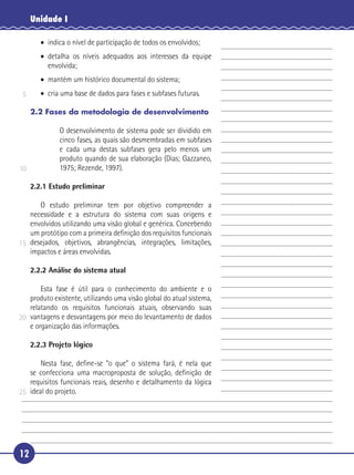 12
Unidade I
• indica o nível de participação de todos os envolvidos;
• detalha os níveis adequados aos interesses da equipe
envolvida;
• mantém um histórico documental do sistema;
• cria uma base de dados para fases e subfases futuras.
2.2 Fases da metodologia de desenvolvimento
O desenvolvimento de sistema pode ser dividido em
cinco fases, as quais são desmembradas em subfases
e cada uma destas subfases gera pelo menos um
produto quando de sua elaboração (Dias; Gazzaneo,
1975; Rezende, 1997).
2.2.1 Estudo preliminar
O estudo preliminar tem por objetivo compreender a
necessidade e a estrutura do sistema com suas origens e
envolvidos utilizando uma visão global e genérica. Concebendo
um protótipo com a primeira deﬁnição dos requisitos funcionais
desejados, objetivos, abrangências, integrações, limitações,
impactos e áreas envolvidas.
2.2.2 Análise do sistema atual
Esta fase é útil para o conhecimento do ambiente e o
produto existente, utilizando uma visão global do atual sistema,
relatando os requisitos funcionais atuais, observando suas
vantagens e desvantagens por meio do levantamento de dados
e organização das informações.
2.2.3 Projeto lógico
Nesta fase, deﬁne-se “o que” o sistema fará, é nela que
se confecciona uma macroproposta de solução, deﬁnição de
requisitos funcionais reais, desenho e detalhamento da lógica
ideal do projeto.
5
10
15
20
25
 