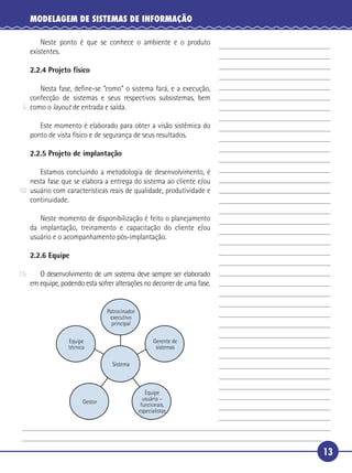 13
MODELAGEM DE SISTEMAS DE INFORMAÇÃO
Neste ponto é que se conhece o ambiente e o produto
existentes.
2.2.4 Projeto físico
Nesta fase, deﬁne-se “como” o sistema fará, e a execução,
confecção de sistemas e seus respectivos subsistemas, bem
como o layout de entrada e saída.
Este momento é elaborado para obter a visão sistêmica do
ponto de vista físico e de segurança de seus resultados.
2.2.5 Projeto de implantação
Estamos concluindo a metodologia de desenvolvimento, é
nesta fase que se elabora a entrega do sistema ao cliente e/ou
usuário com características reais de qualidade, produtividade e
continuidade.
Neste momento de disponibilização é feito o planejamento
da implantação, treinamento e capacitação do cliente e/ou
usuário e o acompanhamento pós-implantação.
2.2.6 Equipe
O desenvolvimento de um sistema deve sempre ser elaborado
em equipe, podendo esta sofrer alterações no decorrer de uma fase.
Equipe
usuária –
funcionais,
especialistas
Gestor
Sistema
Equipe
técnica
Gerente de
sistemas
Patrocinador
executivo
principal
5
10
15
 