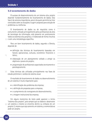 14
Unidade I
2.3 Levantamento de dados
O sucesso do desenvolvimento de um sistema e/ou projeto
depende fundamentalmente do levantamento de dados. Esta
fase é de extrema importância, pois é ela quem permitirá se tirar
conclusões sobre as situações e sugerir proposta para solução de
problemas ou melhorias.
O levantamento de dados ou de requisitos como é
comumente utilizado principalmente pelos proﬁssionais da área
de tecnologia da informação, está presente em praticamente
todos os sistemas e/ou projetos, e é elaborado de forma intuitiva
e sem uma metodologia especíﬁca.
Para um bom levantamento de dados, segundo o Directa,
depende de:
• deﬁnição das técnicas de levantamento baseadas em
fatores operacionais, culturais, econômico ﬁnanceiro e
tático;
• elaboração de um planejamento voltado a atingir os
objetivos e prazos do projeto;
• programação de proﬁssionais capacitados tecnicamente e
psicologicamente.
Estas técnicas são utilizadas principalmente nas fases de
estudo preliminar e análise do sistema atual.
O resultado do levantamento de dados no desenvolvimento
de um sistema é muito importante para:
• a identiﬁcação dos problemas da empresa;
• a deﬁnição de propostas para a empresa;
• o cumprimento do cronograma de desenvolvimento;
• a imagem institucional da empresa.
Em alguns momentos do texto pode aparecer o termo
“sistema e/ou projeto”, pois sempre que se elabora e desenvolve
um sistema o mesmo se encontra dentro ou embaixo de um
projeto. E, mesmo que seja somente um sistema, a nomenclatura
pode ser projeto.
5
10
15
20
25
30
 
