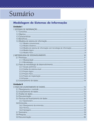 Sumário
Modelagem de Sistemas de Informação
Unidade I
1 SISTEMAS DE INFORMAÇÃO..........................................................................................................................1
1.1 Conceitos....................................................................................................................................................2
1.2 Objetivo.......................................................................................................................................................3
1.3 Características ..........................................................................................................................................3
1.4 Benefícios...................................................................................................................................................4
1.5 Modelos de sistema de informação.................................................................................................5
1.5.1 Modelo convencional...............................................................................................................................5
1.5.2 Modelo dinâmico.......................................................................................................................................5
1.5.3 Modelo de sistema de informação com tecnologia da informação.....................................8
1.5.4 Modelo lógico .............................................................................................................................................9
1.5.5 Modelo físico...............................................................................................................................................9
2 METODOLOGIA DE DESENVOLVIMENTO................................................................................................. 10
2.1 Premissas ..................................................................................................................................................11
2.1.1 Modularidade............................................................................................................................................11
2.1.2 Metodologia...............................................................................................................................................11
2.2 Fases da metodologia de desenvolvimento...............................................................................12
2.2.1 Estudo preliminar ...................................................................................................................................12
2.2.2 Análise do sistema atual......................................................................................................................12
2.2.3 Projeto lógico...........................................................................................................................................12
2.2.4 Projeto físico.............................................................................................................................................13
2.2.5 Projeto de implantação........................................................................................................................13
2.2.6 Equipe..........................................................................................................................................................13
2.3 Levantamento de dados....................................................................................................................14
Unidade II
3 FASES DO LEVANTAMENTO DE DADOS...................................................................................................15
3.1 Planejamento e controle...................................................................................................................15
3.2 Levantamento de dados....................................................................................................................15
3.3 Análise de dados...................................................................................................................................15
3.4 Documentação......................................................................................................................................15
3.5 Técnicas de levantamento de dados ............................................................................................16
3.5.1 Questionário .............................................................................................................................................16
3.6 Entrevista.................................................................................................................................................17
3.6.1 Planejamento da entrevista................................................................................................................17
3.6.2 Técnica.........................................................................................................................................................18
3.6.3 Vantagens..................................................................................................................................................18
3.7 Seminário.................................................................................................................................................19
3.8 Pesquisa....................................................................................................................................................19
3.9 Documentação......................................................................................................................................20
 