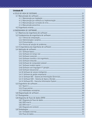 Unidade III
4 CICLO DE VIDA DE SISTEMAS..................................................................................................................... 21
4.1 Manutenção do software..................................................................................................................22
4.1.1 Manutenção por legislação................................................................................................................22
4.1.2 Manutenção por melhoria ou implementação ..........................................................................22
4.1.3 Manutenção por correções de erros...............................................................................................22
4.1.4 Manutenção preventiva ......................................................................................................................23
4.2 Engenharia reversa..............................................................................................................................23
5 ENGENHARIA DE SOFTWARE......................................................................................................................23
5.1 Objetivos da engenharia de software..........................................................................................25
5.2 Fundamentos da engenharia de software.................................................................................25
5.2.1 Ciência da computação........................................................................................................................25
5.2.2 Administração e projetos.....................................................................................................................25
5.2.3 Comunicação............................................................................................................................................26
5.2.4 Técnica de solução de problemas.....................................................................................................26
5.3 A importância da engenharia de software................................................................................26
5.4 Aplicação de software........................................................................................................................27
5.4.1 Software básico.......................................................................................................................................27
5.4.2 Software em tempo real......................................................................................................................27
5.4.3 Software comercial................................................................................................................................27
5.4.4 Software cientíﬁco e de engenharia...............................................................................................27
5.4.5 Software embutido................................................................................................................................28
5.4.6 Software de computador pessoal....................................................................................................28
5.4.7 Software modelo espiral......................................................................................................................28
5.4.8 Software com linguagem 4° geração.............................................................................................28
5.4.9 Software educacional...........................................................................................................................29
5.4.10 Software de tutores inteligentes ...................................................................................................29
5.4.11 Software de gestão empresarial.....................................................................................................29
5.4.12 Software SIG – Sistema de Informações Gerenciais..............................................................29
5.4.13 Software SAD – Sistema de Apoio a Decisão...........................................................................29
5.4.14 Software EIS – Executive Information System ........................................................................29
5.5 Engenheiro de software.....................................................................................................................29
5.5.1 Quem é........................................................................................................................................................29
5.5.2 O que preciso............................................................................................................................................30
5.5.3 Habilidades necessárias........................................................................................................................30
5.6 Diagramação de software.................................................................................................................30
5.7 Fluxogramas ...........................................................................................................................................30
5.8 Diagrama de ﬂuxo de dados (DFD) ............................................................................................... 31
5.8.1 Diagrama de ﬂuxo de dados ..............................................................................................................31
5.8.2 DFD nível 0 ................................................................................................................................................32
5.8.3 DFD nível 1 ................................................................................................................................................32
5.8.4 Diagrama de contexto .........................................................................................................................32
5.9 Simbologias ............................................................................................................................................32
5.9.1 Entidades externas.................................................................................................................................32
5.9.2 Fluxo de dados.........................................................................................................................................33
 