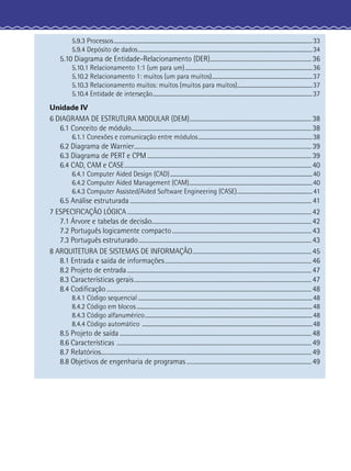 5.9.3 Processos....................................................................................................................................................33
5.9.4 Depósito de dados..................................................................................................................................34
5.10 Diagrama de Entidade-Relacionamento (DER)......................................................................36
5.10.1 Relacionamento 1:1 (um para um)...............................................................................................36
5.10.2 Relacionamento 1: muitos (um para muitos)...........................................................................37
5.10.3 Relacionamento muitos: muitos (muitos para muitos)........................................................37
5.10.4 Entidade de interseção.......................................................................................................................37
Unidade IV
6 DIAGRAMA DE ESTRUTURA MODULAR (DEM)....................................................................................38
6.1 Conceito de módulo............................................................................................................................38
6.1.1 Conexões e comunicação entre módulos.....................................................................................38
6.2 Diagrama de Warnier..........................................................................................................................39
6.3 Diagrama de PERT e CPM .................................................................................................................39
6.4 CAD, CAM e CASE.................................................................................................................................40
6.4.1 Computer Aided Design (CAD)..........................................................................................................40
6.4.2 Computer Aided Management (CAM)............................................................................................40
6.4.3 Computer Assisted/Aided Software Engineering (CASE)........................................................41
6.5 Análise estruturada ............................................................................................................................. 41
7 ESPECIFICAÇÃO LÓGICA...............................................................................................................................42
7.1 Árvore e tabelas de decisão..............................................................................................................42
7.2 Português logicamente compacto................................................................................................43
7.3 Português estruturado.......................................................................................................................43
8 ARQUITETURA DE SISTEMAS DE INFORMAÇÃO..................................................................................45
8.1 Entrada e saída de informações.....................................................................................................46
8.2 Projeto de entrada...............................................................................................................................47
8.3 Características gerais..........................................................................................................................47
8.4 Codiﬁcação .............................................................................................................................................48
8.4.1 Código sequencial ..................................................................................................................................48
8.4.2 Código em blocos...................................................................................................................................48
8.4.3 Código alfanumérico.............................................................................................................................48
8.4.4 Código automático ...............................................................................................................................48
8.5 Projeto de saída ....................................................................................................................................48
8.6 Características ......................................................................................................................................49
8.7 Relatórios.................................................................................................................................................49
8.8 Objetivos de engenharia de programas ......................................................................................49
 