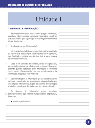 1
MODELAGEM DE SISTEMAS DE INFORMAÇÃO
Unidade I
5
10
15
20
1 SISTEMAS DE INFORMAÇÃO
Sistemadeinformaçãoétodoosistemaquegerainformação,
usando ou não recursos da tecnologia. É necessário considerar
que todo sistema gera algum tipo de informação independente
de seu tipo ou uso.
Sendo assim, o que é informação?
Informaçãoéumdado(ouumconjuntodedados)trabalhado
ou tratado que possui algum valor signiﬁcativo ou agregado,
cuja ﬁnalidade é mostrar um objetivo ﬁnal a quem procura
determinada informação.
Dado é um conjunto de números, letras ou dígitos que,
apresentado isoladamente, não transmite nenhuma informação,
somente quando trabalhado gera informações e transmite
conhecimento. Conhecimento esse que complementa o da
informação, pois possui valor relevante.
De um modo geral, as informações que são apresentadas em
meios de comunicação, ou simplesmente disponibilizadas por
uma empresa internamente, exigem dos sistemas de informação
a seleção e organização dos dados para sua efetiva utilização.
Os sistemas de informação podem contribuir
signiﬁcativamente para resolver muitas questões empresariais,
tais como:
• manutenção de cliente;
 