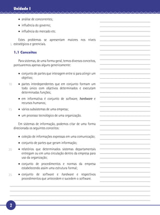 2
Unidade I
• análise de concorrentes;
• inﬂuência do governo;
• inﬂuência do mercado etc.
Estes problemas se apresentam maiores nos níveis
estratégicos e gerenciais.
1.1 Conceitos
Para sistemas, de uma forma geral, temos diversos conceitos,
pontuaremos apenas alguns genericamente:
• conjunto de partes que interagem entre si para atingir um
objetivo;
• partes interdependentes que em conjunto formam um
todo único com objetivos determinados e executam
determinadas funções;
• em informativa é conjunto de software, hardware e
recursos humanos;
• vários subsistemas de uma empresa;
• um processo tecnológico de uma organização.
Em sistemas de informação, podemos citar de uma forma
direcionada os seguintes conceitos:
• coleção de informações expressas em uma comunicação;
• conjunto de partes que geram informação;
• relatórios que determinados sistemas departamentais
entregam ou em uma circulação dentro da empresa para
uso da organização;
• conjunto de procedimentos e normas da empresa
estabelecendo assim uma estrutura formal;
• conjunto de software e hardware e respectivos
procedimentos que antecedem e sucedem o software.
5
10
15
20
25
 