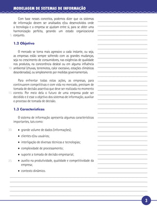 3
MODELAGEM DE SISTEMAS DE INFORMAÇÃO
Com base nesses conceitos, podemos dizer que os sistemas
de informação devem ser analisados e/ou desenvolvidos onde
a tecnologia e a empresa se ajustam entre si, para se obter uma
harmonização perfeita, gerando um estado organizacional
conjunto.
1.2 Objetivo
O mercado se torna mais agressivo a cada instante, ou seja,
as empresas estão sempre sofrendo com as grandes mudanças,
seja no crescimento de consumidores, nas exigências de qualidade
nos produtos, na concorrência desleal ou em alguma inﬂuência
ambiental (chuvas, terremotos, calor excessivo, estações climáticas
desordenadas), ou simplesmente por medidas governamentais.
Para enfrentar todas estas ações, as empresas, para
continuarem competitivas e com vida no mercado, precisam de
tomada de decisão assertiva que deve ser realizada no momento
correto. Por meio dela o futuro de uma empresa pode ser
decidido e é esse o objetivo dos sistemas de informação, auxiliar
o processo de tomada de decisão.
1.3 Características
O sistema de informação apresenta algumas características
importantes, tais como:
• grande volume de dados (informações);
• clientes e/ou usuários;
• interligação de diversas técnicas e tecnologias;
• complexidade de processamento;
• suporte a tomada de decisão empresarial;
• auxílio na produtividade, qualidade e competitividade da
empresa;
• contexto dinâmico.
5
10
15
20
25
 