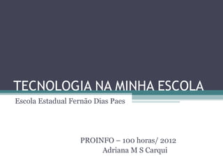 TECNOLOGIA NA MINHA ESCOLA
Escola Estadual Fernão Dias Paes




                  PROINFO – 100 horas/ 2012
                       Adriana M S Carqui
 