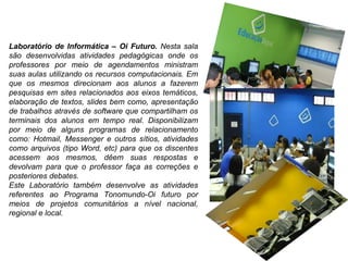 Laboratório de Informática – Oi Futuro.  Nesta sala são desenvolvidas atividades pedagógicas onde os professores por meio de agendamentos ministram suas aulas utilizando os recursos computacionais. Em que os mesmos direcionam aos alunos a fazerem pesquisas em sites relacionados aos eixos temáticos, elaboração de textos, slides bem como, apresentação de trabalhos através de software que compartilham os terminais dos alunos em tempo real. Disponibilizam por meio de alguns programas de relacionamento como: Hotmail, Messenger e outros sítios, atividades como arquivos (tipo Word, etc) para que os discentes acessem aos mesmos, dêem suas respostas e devolvam para que o professor faça as correções e posteriores debates.  Este Laboratório também desenvolve as atividades referentes ao Programa Tonomundo-Oi futuro por meios de projetos comunitários a nível nacional, regional e local. 