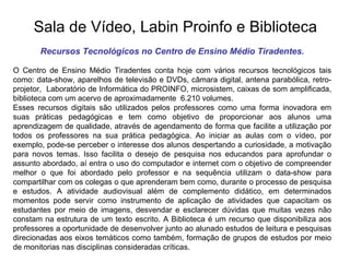 Sala de Vídeo, Labin Proinfo e Biblioteca Recursos Tecnológicos no Centro de Ensino Médio Tiradentes. O Centro de Ensino Médio Tiradentes conta hoje com vários recursos tecnológicos tais como: data-show, aparelhos de televisão e DVDs, câmara digital, antena parabólica, retro-projetor,  Laboratório de Informática do PROINFO, microsistem, caixas de som amplificada, biblioteca com um acervo de aproximadamente  6.210 volumes.  Esses recursos digitais são utilizados pelos professores como uma forma inovadora em suas práticas pedagógicas e tem como objetivo de proporcionar aos alunos uma aprendizagem de qualidade, através de agendamento de forma que facilite a utilização por todos os professores na sua prática pedagógica. Ao iniciar as aulas com o vídeo, por exemplo, pode-se perceber o interesse dos alunos despertando a curiosidade, a motivação para novos temas. Isso facilita o desejo de pesquisa nos educandos para aprofundar o assunto abordado, aí entra o uso do computador e internet com o objetivo de compreender melhor o que foi abordado pelo professor e na sequência utilizam o data-show para compartilhar com os colegas o que aprenderam bem como, durante o processo de pesquisa e estudos. A atividade audiovisual além de complemento didático, em determinados momentos pode servir como instrumento de aplicação de atividades que capacitam os estudantes por meio de imagens, desvendar e esclarecer dúvidas que muitas vezes não constam na estrutura de um texto escrito. A Biblioteca é um recurso que disponibiliza aos professores a oportunidade de desenvolver junto ao alunado estudos de leitura e pesquisas direcionadas aos eixos temáticos como também, formação de grupos de estudos por meio de monitorias nas disciplinas consideradas críticas. 