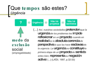 Que  tempos  são estes?  Urgência (...)  Así, nuestras sociedades  pretenden  que la  urgencia  de los problemas les  impide   reflexionar  en un  proyecto , cuando en  realidad  es la  absoluta   carencia  de  perspectiva  lo que las hace  esclavas  de la urgencia. La  urgencia  no  constituye  la primera etapa de un  proyecto  de  sentido : antes bien,  representa  su  negación   activa ”  (...) (LAÏDI, 1997, p.32-33) medo  da  exclusão  social (empregabilidade) 