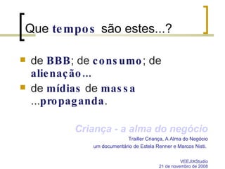 Que  tempos   são estes...? de  BBB ; de  consumo ; de  alienação... de  mídias  de  massa  ... propaganda . Criança - a alma do negócio Trailler Criança, A Alma do Negócio um documentário de Estela Renner e Marcos Nisti.  VEEJIXStudio 21 de novembro de 2008 