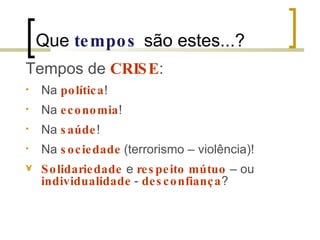 Que  tempos   são estes...? Tempos de  CRISE : Na  política ! Na  economia ! Na  saúde ! Na  sociedade   (terrorismo – violência)!  Solidariedade  e  respeito mútuo  – ou  individualidade   -  desconfiança ? 