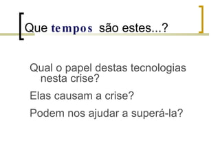 Que  tempos   são estes...? Qual o papel destas tecnologias nesta crise? Elas causam a crise? Podem nos ajudar a superá-la? 