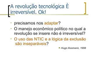 A revolução tecnológica é irreversível. Ok! precisamos nos  adaptar ?  O manejo econômico político no qual a revolução se insere não é irreversível? O uso das NTIC e a lógica da exclusão  são inseparáveis ?  Hugo Assmann, 1998  
