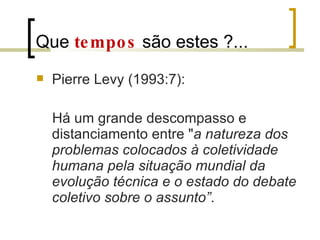 Que  tempos  são estes ?... Pierre Levy (1993:7): Há um grande descompasso e distanciamento entre " a natureza dos problemas colocados à coletividade humana pela situação mundial da evolução técnica e o estado do debate coletivo sobre o assunto” . 