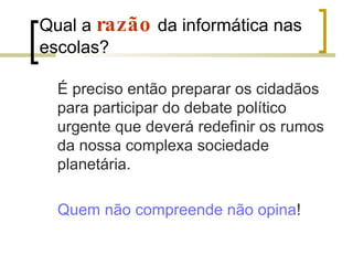 Qual a  razão  da informática nas escolas?  É preciso então preparar os cidadãos para participar do debate político urgente que deverá redefinir os rumos da nossa complexa sociedade planetária.  Quem não compreende não opina ! 