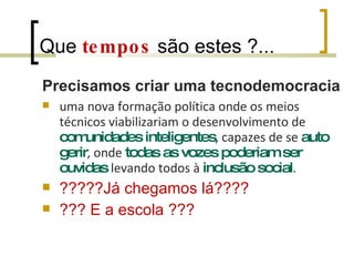 Que  tempos  são estes ?... Precisamos criar uma tecnodemocracia  uma nova formação política onde os meios técnicos viabilizariam o desenvolvimento de  comunidades inteligentes , capazes de se  auto gerir , onde  todas as vozes poderiam ser ouvidas  levando todos à  inclusão social . ?????Já chegamos lá???? ??? E a escola ??? 