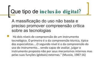 Que tipo de  inclusão digital? A massificação do uso não basta e preciso promover compreensão crítica sobre as tecnologias Há dois níveis de compreensão de um instrumento tecnológico. O primeiro é o da compreensão técnica, típico dos especialistas....O segundo nível é o da compreensão do uso do instrumento... sendo capaz de avaliar, julgar o instrumento proposto não por seus mecanismos internos mas pelas suas funções (globais) externas." (Mussio, 1987:16) 