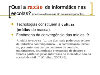 Qual a  razão   da informática nas escolas?  (menos evidente mas tão ou mais importantes) Tecnologias constituem a  cultura   ( mídias   de massa).  Fenômeno da convergência das mídias   A mídia tornou-se  “... um dos mais poderosos setores da indústria contemporânea..., a comunicação tornou-se, portanto, um campo poderoso de controle, manipulação, acumulação e expansão de desejos e valores pautados pelos interesses do mercado e não da sociedade civil...”. (Orofino, 2005:49).  