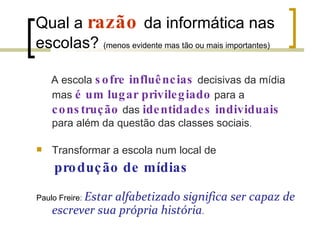 Qual a  razão   da informática nas escolas?  (menos evidente mas tão ou mais importantes) A escola  sofre influências  decisivas da mídia mas  é um lugar privilegiado  para a  construção  das  identidades individuais  para além da questão das classes sociais . Transformar a escola num local de produção de mídias Paulo Freire :  Estar alfabetizado significa ser capaz de  escrever sua própria história . 