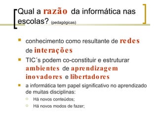 Qual a  razão   da informática nas escolas?  (pedagógicas) conhecimento como resultante de  redes   de  interações TIC´s podem co-constituir e estruturar  ambientes   de  aprendizagem   inovadores   e  libertadores  a informática tem papel significativo no aprendizado de muitas disciplinas:  Há novos conteúdos; Há novos modos de fazer; 