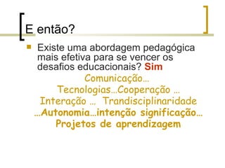 E então? Existe uma abordagem pedagógica mais efetiva para se vencer os desafios educacionais?  Sim Comunicação…  Tecnologias…Cooperação … Interação …  Trandisciplinaridade … Autonomia…intenção significação… Projetos de aprendizagem 