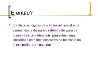 E então? Crítica   as lógicas da  exclusão   social e da permanência da  insensibilidade   para as  questões   ambientais   presentes numa sociedade com foco excessivo na técnica e na  produção  e  consumo ; 