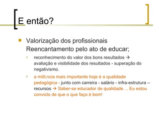 E então? Valorização dos profissionais  Reencantamento pelo ato de educar; reconhecimento do valor dos bons resultados    avaliação e visibilidade dos resultados - superação do negativismo. a militância mais importante hoje é a qualidade pedagógica -  junto com carreira - salário - infra-estrutura – recursos     Saber-se educador de qualidade ... Eu estou convicto de que o que faço é bom! 