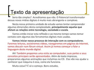 Texto da apresentação Seria tão simples?  Acreditamos que não. O Potencial transformador dessas novas mídias digitais é muito mais abrangente e complexo. Nesta nossa primeira unidade de estudo vamos tentar compreender algumas dimensões desta complexidade,  principalmente aquelas que afetam as relações entre tecnologia, sociedade e escola . Vamos então iniciar esta reflexão e ao mesmo tempo vamos tomar contato com algumas das ferramentas digitais mais usadas. Vamos iniciar nosso processo de interação com os computadores .  Faremos leituras, assistiremos vídeos, navegaremos em páginas da Internet, vamos discutir num fórum virtual. Assim já iremos começar a falar a linguagem deste mundo digital.  Ah!  Também propomos uma visita ao computador, suas partes e seus conceitos principais serão apresentados.  Além do texto impresso, preparamos algumas animações que incluímos no CD.  Elas vão nos ajudar a conhecer que máquina é essa, como ela funciona. Muita coisa!? É só o começo. Bons estudos.  