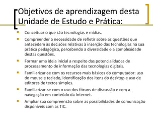 Objetivos de aprendizagem desta Unidade de Estudo e Prática: Conceituar o que são tecnologias e mídias. Compreender a necessidade de refletir sobre as questões que antecedem às decisões relativas à inserção das tecnologias na sua prática pedagógica, percebendo a diversidade e a complexidade destas questões. Formar uma ideia inicial a respeito das potencialidades de processamento de informação das tecnologias digitais. Familiarizar-se com os recursos mais básicos do computador: uso do mouse e teclado, identificação dos itens do desktop e uso de editores de textos simples. Familiarizar-se com o uso dos fóruns de discussão e com a navegação em conteúdo da Internet. Ampliar sua compreensão sobre as possibilidades de comunicação disponíveis com as TIC. 