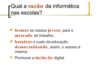 Qual a  razão   da informática nas escolas?  formar   os nossos  jovens   para o  mercado   de trabalho;  baratear   o custo da educação  democratizando , assim, o acesso à mesma. Promover a  inclusão   digital. 