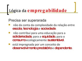 Lógica da  empregabilidade Precisa ser superarada não da conta da complexidade da relação entre  escola ,  tecnologia  e  sociedade . não contribui para uma educação para a  solidariedade , para a  equidade , para o  consumo  ecologicamente  sustentável . está impregnada por um conceito de  desenvolvimento   predatório  e  dependente .  